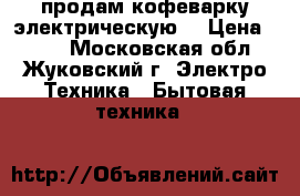 продам кофеварку электрическую  › Цена ­ 500 - Московская обл., Жуковский г. Электро-Техника » Бытовая техника   